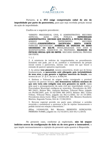 _______________________________________________________________________________________________
SRTVS Quadra 701 Bloco K - Edifício Embassy Tower - Salas 607/612
Brasília/DF - CEP 70340-908 - Tel (61) 3041-7751
Portanto, o c. STJ exige comprovação cabal de ato de
improbidade por parte do parecerista, para que seja recebida petição inicial
da ação de improbidade.
Confira-se o seguinte precedente:
“DIREITO PROCESSUAL CIVIL E ADMINISTRATIVO. RECURSO
ESPECIAL. AÇÃO CIVIL PÚBLICA. IMPROBIDADE
ADMINISTRATIVA. DECISÃO QUE REJEITA A PETIÇÃO INICIAL.
AGRAVO DE INSTRUMENTO. RECURSO
CABÍVEL.JURISPRUDÊNCIA PACIFICADA NESTA CORTE.
PARECER EQUIVOCADO. AUSÊNCIA DE INDÍCIOS DE ERRO
GROSSEIRO OU MÁ-FÉ. INVIOLABILIDADE DOS ATOS E
MANIFESTAÇÕES. EXERCÍCIO DA PROFISSÃO. REJEIÇÃO DA
PETIÇÃO INICIAL QUE SE IMPÕE. RECURSO ESPECIAL PROVIDO
EM PARTE.
1. [...]
2. A existência de indícios de irregularidades no procedimento
licitatório não pode, por si só, justificar o recebimento da petição
inicial contra o parecerista, mesmo nos casos em que houve a
emissão de parecer opinativo equivocado.
3. Ao adotar tese plausível, mesmo minoritária, desde que de forma
fundamentada, o parecerista está albergado pela inviolabilidade
de seus atos, o que garante o legítimo exercício da função, nos
termos do art. 2º, § 3º, da Lei n. 8.906/94.
4. Embora o Tribunal de origem tenha consignado o provável
equívoco do parecer técnico, não demonstrou indícios mínimos de
que este teria sido redigido com erro grosseiro ou má-fé, razão
pela qual o prosseguimento da ação civil por improbidade contra a
Procuradora Municipal configura-se temerária. Precedentes do STF:
MS 24631, Relator Min. Joaquim Barbosa, Tribunal Pleno, julgado
em 09/08/2007, pub. 01-02-2008; MS 24073, Relator: Min. Carlos
Velloso, Tribunal Pleno, julgado em 06/11/2002, DJ 31-10-2003.
Precedentes desta Corte: REsp 1183504/DF, Rel. Ministro Humberto
Martins, Segunda Turma, DJe de 17/06/2010.
5. Recurso especial provido em parte para reformar o acórdão
recorrido e restabelecer a sentença a fim de rejeitar liminarmente o
pedido inicial em relação à Recorrente.”
(REsp 1454640/ES, Rel. Ministro BENEDITO GONÇALVES,
PRIMEIRA TURMA, julgado em 15/10/2015, DJe 05/11/2015)
No presente caso, conforme já explicitado, não há sequer
indícios acerca da configuração de dolo ou de erro grave e inescusável, o
que impõe necessariamente a rejeição da presente ação quanto à Requerida.
 