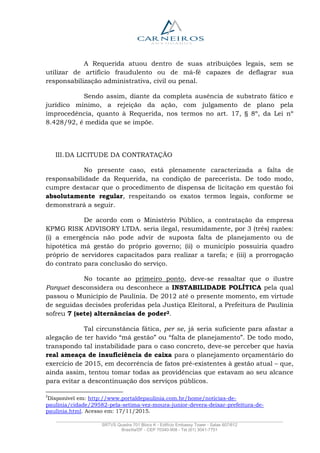 _______________________________________________________________________________________________
SRTVS Quadra 701 Bloco K - Edifício Embassy Tower - Salas 607/612
Brasília/DF - CEP 70340-908 - Tel (61) 3041-7751
A Requerida atuou dentro de suas atribuições legais, sem se
utilizar de artifício fraudulento ou de má-fé capazes de deflagrar sua
responsabilização administrativa, civil ou penal.
Sendo assim, diante da completa ausência de substrato fático e
jurídico mínimo, a rejeição da ação, com julgamento de plano pela
improcedência, quanto à Requerida, nos termos no art. 17, § 8º, da Lei nº
8.428/92, é medida que se impõe.
III.DA LICITUDE DA CONTRATAÇÃO
No presente caso, está plenamente caracterizada a falta de
responsabilidade da Requerida, na condição de parecerista. De todo modo,
cumpre destacar que o procedimento de dispensa de licitação em questão foi
absolutamente regular, respeitando os exatos termos legais, conforme se
demonstrará a seguir.
De acordo com o Ministério Público, a contratação da empresa
KPMG RISK ADVISORY LTDA. seria ilegal, resumidamente, por 3 (três) razões:
(i) a emergência não pode advir de suposta falta de planejamento ou de
hipotética má gestão do próprio governo; (ii) o município possuiria quadro
próprio de servidores capacitados para realizar a tarefa; e (iii) a prorrogação
do contrato para conclusão do serviço.
No tocante ao primeiro ponto, deve-se ressaltar que o ilustre
Parquet desconsidera ou desconhece a INSTABILIDADE POLÍTICA pela qual
passou o Município de Paulínia. De 2012 até o presente momento, em virtude
de seguidas decisões proferidas pela Justiça Eleitoral, a Prefeitura de Paulínia
sofreu 7 (sete) alternâncias de poder2.
Tal circunstância fática, per se, já seria suficiente para afastar a
alegação de ter havido “má gestão” ou “falta de planejamento”. De todo modo,
transpondo tal instabilidade para o caso concreto, deve-se perceber que havia
real ameaça de insuficiência de caixa para o planejamento orçamentário do
exercício de 2015, em decorrência de fatos pré-existentes à gestão atual – que,
ainda assim, tentou tomar todas as providências que estavam ao seu alcance
para evitar a descontinuação dos serviços públicos.
2
Disponível em: http://www.portaldepaulinia.com.br/home/noticias-de-
paulinia/cidade/29582-pela-setima-vez-moura-junior-devera-deixar-prefeitura-de-
paulinia.html. Acesso em: 17/11/2015.
 