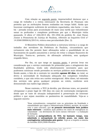 _______________________________________________________________________________________________
SRTVS Quadra 701 Bloco K - Edifício Embassy Tower - Salas 607/612
Brasília/DF - CEP 70340-908 - Tel (61) 3041-7751
Com relação ao segundo ponto, imprescindível destacar que a
carga de trabalho e a rotina extenuante da Secretaria de Finanças não
permitia que as atribuições fossem realizadas em tempo hábil. Ainda que
houvesse contingente suficiente de servidores capacitados, não havia – e não
há – jornada ociosa para acumulação de mais uma tarefa que vislumbrasse
sanar os profundos e complexos problemas por que o Município vinha
passando. O ofício nº 336/2015 (fls. 391-392) do prefeito Sr. José Pavan
Júnior à Promotoria de Justiça de Paulínia, referente ao Inquérito Civil nº
14.0368.0000616/2015-6, reitera essa peculiaridade (Doc. 2).
O Ministério Público desconhece a estrutura interna e a carga de
trabalho dos servidores da Prefeitura de Paulínia, circunstância que
certamente não lhe permite fazer afirmações sobre a possibilidade de os
funcionários do quadro assumirem o serviço de evitar o colapso financeiro do
Município. Tratou-se, portanto, de afirmação arbitrária, sem qualquer
respaldo fático.
Por fim, no que tange ao terceiro ponto, é preciso levar em
consideração que o serviço contratado foi primordial para o atingimento das
finalidades públicas, tendo sido absolutamente necessário para que
pudessem continuar sendo prestados os serviços públicos mais elementares.
Sendo assim, o fato de o contrato ter excedido apenas 60 dias, no total, se
deveu à necessidade de finalização adequada dos complexos trabalhos
contábeis, o que não retira seu caráter emergencial. Além disso, tal extensão
dos serviços não gerou qualquer prejuízo ao erário, conforme será
demonstrado nas razões logo adiante.
Nesse contexto, o TCU já decidiu, por diversas vezes, ser possível
ultrapassar o prazo legal de 180 dias em caso de contratação emergencial,
desde que se trate de situação indispensável à preservação do interesse
público e que sejam mantidos os parâmetros de razoabilidade. Veja-se o
seguinte excerto:
“Esse entendimento, compatível com os princípios da finalidade e
razoabilidade que regem a Administração Pública, permite, de acordo
com o caso concreto, que se preserve determinado bem jurídico
mais relevante – imediata ação pública em casos de emergência ou
calamidade - em detrimento de outro menos relevante – a realização
de licitação.
Também a jurisprudência do TCU, há bastante tempo, vem
admitindo a extrapolação do referido prazo, em razão das
contingências enfrentadas pelo gestor. Veja-se a respeito a ementa
do Acórdão 2024/2008-Plenário.
 