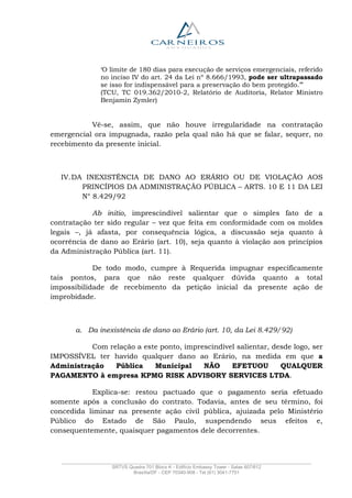 _______________________________________________________________________________________________
SRTVS Quadra 701 Bloco K - Edifício Embassy Tower - Salas 607/612
Brasília/DF - CEP 70340-908 - Tel (61) 3041-7751
‘O limite de 180 dias para execução de serviços emergenciais, referido
no inciso IV do art. 24 da Lei nº 8.666/1993, pode ser ultrapassado
se isso for indispensável para a preservação do bem protegido.’”
(TCU, TC 019.362/2010-2, Relatório de Auditoria, Relator Ministro
Benjamin Zymler)
Vê-se, assim, que não houve irregularidade na contratação
emergencial ora impugnada, razão pela qual não há que se falar, sequer, no
recebimento da presente inicial.
IV.DA INEXISTÊNCIA DE DANO AO ERÁRIO OU DE VIOLAÇÃO AOS
PRINCÍPIOS DA ADMINISTRAÇÃO PÚBLICA – ARTS. 10 E 11 DA LEI
N° 8.429/92
Ab initio, imprescindível salientar que o simples fato de a
contratação ter sido regular – vez que feita em conformidade com os moldes
legais –, já afasta, por consequência lógica, a discussão seja quanto à
ocorrência de dano ao Erário (art. 10), seja quanto à violação aos princípios
da Administração Pública (art. 11).
De todo modo, cumpre à Requerida impugnar especificamente
tais pontos, para que não reste qualquer dúvida quanto a total
impossibilidade de recebimento da petição inicial da presente ação de
improbidade.
a. Da inexistência de dano ao Erário (art. 10, da Lei 8.429/92)
Com relação a este ponto, imprescindível salientar, desde logo, ser
IMPOSSÍVEL ter havido qualquer dano ao Erário, na medida em que a
Administração Pública Municipal NÃO EFETUOU QUALQUER
PAGAMENTO à empresa KPMG RISK ADVISORY SERVICES LTDA.
Explica-se: restou pactuado que o pagamento seria efetuado
somente após a conclusão do contrato. Todavia, antes de seu término, foi
concedida liminar na presente ação civil pública, ajuizada pelo Ministério
Público do Estado de São Paulo, suspendendo seus efeitos e,
consequentemente, quaisquer pagamentos dele decorrentes.
 