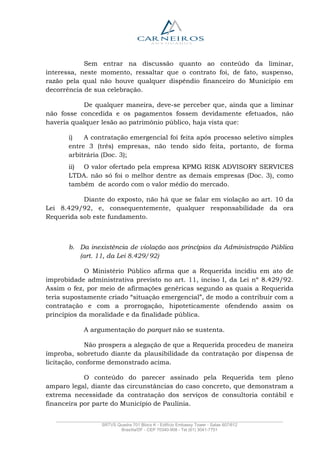 _______________________________________________________________________________________________
SRTVS Quadra 701 Bloco K - Edifício Embassy Tower - Salas 607/612
Brasília/DF - CEP 70340-908 - Tel (61) 3041-7751
Sem entrar na discussão quanto ao conteúdo da liminar,
interessa, neste momento, ressaltar que o contrato foi, de fato, suspenso,
razão pela qual não houve qualquer dispêndio financeiro do Município em
decorrência de sua celebração.
De qualquer maneira, deve-se perceber que, ainda que a liminar
não fosse concedida e os pagamentos fossem devidamente efetuados, não
haveria qualquer lesão ao patrimônio público, haja vista que:
i) A contratação emergencial foi feita após processo seletivo simples
entre 3 (três) empresas, não tendo sido feita, portanto, de forma
arbitrária (Doc. 3);
ii) O valor ofertado pela empresa KPMG RISK ADVISORY SERVICES
LTDA. não só foi o melhor dentre as demais empresas (Doc. 3), como
também de acordo com o valor médio do mercado.
Diante do exposto, não há que se falar em violação ao art. 10 da
Lei 8.429/92, e, consequentemente, qualquer responsabilidade da ora
Requerida sob este fundamento.
b. Da inexistência de violação aos princípios da Administração Pública
(art. 11, da Lei 8.429/92)
O Ministério Público afirma que a Requerida incidiu em ato de
improbidade administrativa previsto no art. 11, inciso I, da Lei nº 8.429/92.
Assim o fez, por meio de afirmações genéricas segundo as quais a Requerida
teria supostamente criado “situação emergencial”, de modo a contribuir com a
contratação e com a prorrogação, hipoteticamente ofendendo assim os
princípios da moralidade e da finalidade pública.
A argumentação do parquet não se sustenta.
Não prospera a alegação de que a Requerida procedeu de maneira
ímproba, sobretudo diante da plausibilidade da contratação por dispensa de
licitação, conforme demonstrado acima.
O conteúdo do parecer assinado pela Requerida tem pleno
amparo legal, diante das circunstâncias do caso concreto, que demonstram a
extrema necessidade da contratação dos serviços de consultoria contábil e
financeira por parte do Município de Paulínia.
 