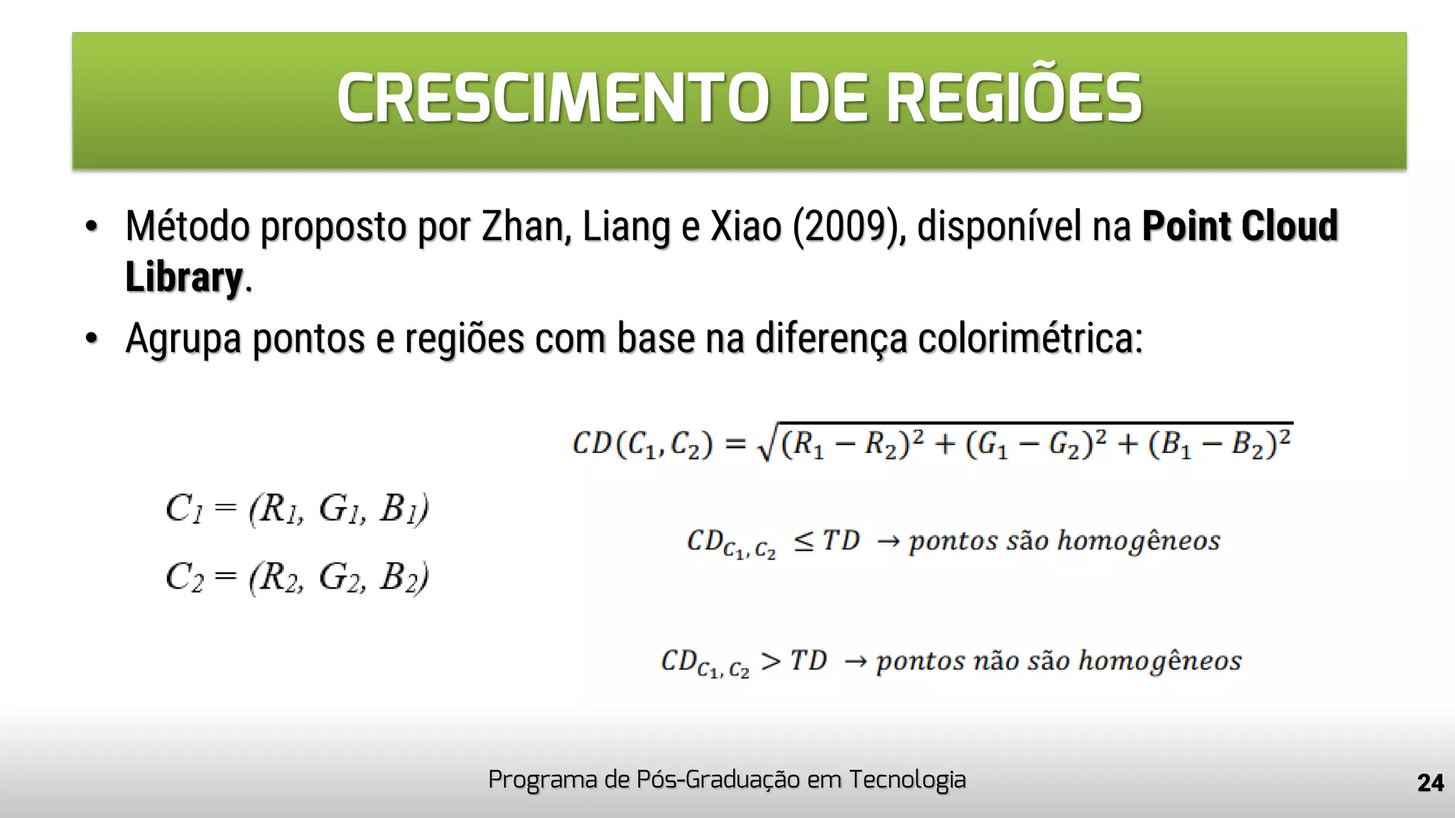 CRESCIMENTO DE REGIÕES
Programa de Pós-Graduação em Tecnologia 24
• Método proposto por Zhan, Liang e Xiao (2009), disponível na Point Cloud
Library.
• Agrupa pontos e regiões com base na diferença colorimétrica:
 