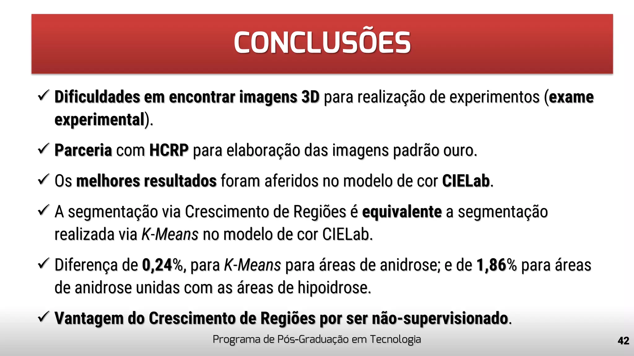 CONCLUSÕES
✓ Dificuldades em encontrar imagens 3D para realização de experimentos (exame
experimental).
✓ Parceria com HCRP para elaboração das imagens padrão ouro.
✓ Os melhores resultados foram aferidos no modelo de cor CIELab.
✓ A segmentação via Crescimento de Regiões é equivalente a segmentação
realizada via K-Means no modelo de cor CIELab.
✓ Diferença de 0,24%, para K-Means para áreas de anidrose; e de 1,86% para áreas
de anidrose unidas com as áreas de hipoidrose.
✓ Vantagem do Crescimento de Regiões por ser não-supervisionado.
Programa de Pós-Graduação em Tecnologia 42
 