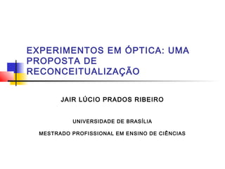 EXPERIMENTOS EM ÓPTICA: UMA
PROPOSTA DE
RECONCEITUALIZAÇÃO
JAIR LÚCIO PRADOS RIBEIRO
UNIVERSIDADE DE BRASÍLIA
MESTRADO PROFISSIONAL EM ENSINO DE CIÊNCIAS
 