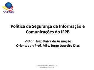Política de Segurança da Informação e
Comunicações do IFPB
Victor Hugo Paiva de Assunção
Orientador: Prof. MSc. Jorge Loureiro Dias
Especialização em Segurança da
Informação - FATEC-JP
 