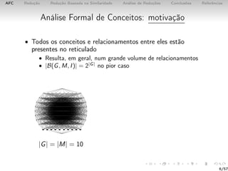AFC Redução Redução Baseada na Similaridade Análise de Reduções Conclusões Referências
Análise Formal de Conceitos: motivação
• Todos os conceitos e relacionamentos entre eles estão
presentes no reticulado
• Resulta, em geral, num grande volume de relacionamentos
• |B(G, M, I)| = 2|G|
no pior caso
|G| = |M| = 10
6/57
 