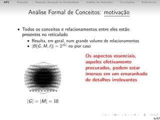 AFC Redução Redução Baseada na Similaridade Análise de Reduções Conclusões Referências
Análise Formal de Conceitos: motivação
• Todos os conceitos e relacionamentos entre eles estão
presentes no reticulado
• Resulta, em geral, num grande volume de relacionamentos
• |B(G, M, I)| = 2|G|
no pior caso
|G| = |M| = 10
Os aspectos essenciais,
aqueles efetivamente
procurados, podem estar
imersos em um emaranhado
de detalhes irrelevantes
6/57
 