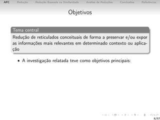 AFC Redução Redução Baseada na Similaridade Análise de Reduções Conclusões Referências
Objetivos
Tema central
Redução de reticulados conceituais de forma a preservar e/ou expor
as informações mais relevantes em determinado contexto ou aplica-
ção
• A investigação relatada teve como objetivos principais:
8/57
 