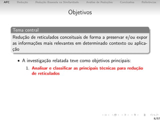 AFC Redução Redução Baseada na Similaridade Análise de Reduções Conclusões Referências
Objetivos
Tema central
Redução de reticulados conceituais de forma a preservar e/ou expor
as informações mais relevantes em determinado contexto ou aplica-
ção
• A investigação relatada teve como objetivos principais:
1. Analisar e classiﬁcar as principais técnicas para redução
de reticulados
8/57
 