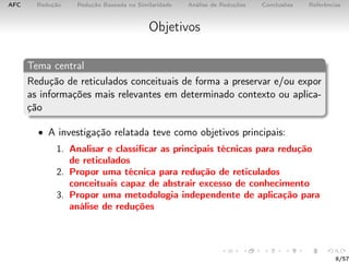 AFC Redução Redução Baseada na Similaridade Análise de Reduções Conclusões Referências
Objetivos
Tema central
Redução de reticulados conceituais de forma a preservar e/ou expor
as informações mais relevantes em determinado contexto ou aplica-
ção
• A investigação relatada teve como objetivos principais:
1. Analisar e classiﬁcar as principais técnicas para redução
de reticulados
2. Propor uma técnica para redução de reticulados
conceituais capaz de abstrair excesso de conhecimento
3. Propor uma metodologia independente de aplicação para
análise de reduções
8/57
 