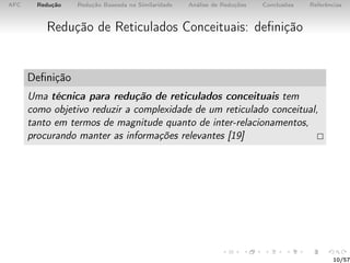 AFC Redução Redução Baseada na Similaridade Análise de Reduções Conclusões Referências
Redução de Reticulados Conceituais: deﬁnição
Deﬁnição
Uma técnica para redução de reticulados conceituais tem
como objetivo reduzir a complexidade de um reticulado conceitual,
tanto em termos de magnitude quanto de inter-relacionamentos,
procurando manter as informações relevantes [19]
10/57
 
