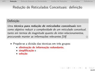 AFC Redução Redução Baseada na Similaridade Análise de Reduções Conclusões Referências
Redução de Reticulados Conceituais: deﬁnição
Deﬁnição
Uma técnica para redução de reticulados conceituais tem
como objetivo reduzir a complexidade de um reticulado conceitual,
tanto em termos de magnitude quanto de inter-relacionamentos,
procurando manter as informações relevantes [19]
• Propõe-se a divisão das técnicas em três grupos:
• eliminação de informação redundante,
• simpliﬁcação e
• seleção
10/57
 