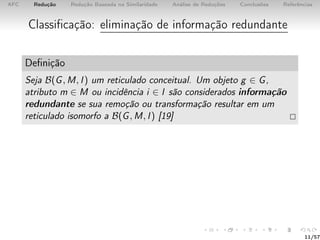 AFC Redução Redução Baseada na Similaridade Análise de Reduções Conclusões Referências
Classiﬁcação: eliminação de informação redundante
Deﬁnição
Seja B(G, M, I) um reticulado conceitual. Um objeto g ∈ G,
atributo m ∈ M ou incidência i ∈ I são considerados informação
redundante se sua remoção ou transformação resultar em um
reticulado isomorfo a B(G, M, I) [19]
11/57
 