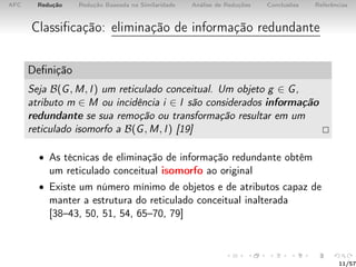 AFC Redução Redução Baseada na Similaridade Análise de Reduções Conclusões Referências
Classiﬁcação: eliminação de informação redundante
Deﬁnição
Seja B(G, M, I) um reticulado conceitual. Um objeto g ∈ G,
atributo m ∈ M ou incidência i ∈ I são considerados informação
redundante se sua remoção ou transformação resultar em um
reticulado isomorfo a B(G, M, I) [19]
• As técnicas de eliminação de informação redundante obtêm
um reticulado conceitual isomorfo ao original
• Existe um número mínimo de objetos e de atributos capaz de
manter a estrutura do reticulado conceitual inalterada
[38–43, 50, 51, 54, 65–70, 79]
11/57
 