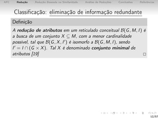 AFC Redução Redução Baseada na Similaridade Análise de Reduções Conclusões Referências
Classiﬁcação: eliminação de informação redundante
Deﬁnição
A redução de atributos em um reticulado conceitual B(G, M, I) é
a busca de um conjunto X ⊆ M, com a menor cardinalidade
possível, tal que B(G, X, I ) é isomorfo a B(G, M, I), sendo
I = I ∩ (G × X). Tal X é denominado conjunto minimal de
atributos [19]
12/57
 