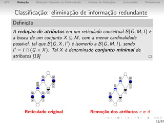 AFC Redução Redução Baseada na Similaridade Análise de Reduções Conclusões Referências
Classiﬁcação: eliminação de informação redundante
Deﬁnição
A redução de atributos em um reticulado conceitual B(G, M, I) é
a busca de um conjunto X ⊆ M, com a menor cardinalidade
possível, tal que B(G, X, I ) é isomorfo a B(G, M, I), sendo
I = I ∩ (G × X). Tal X é denominado conjunto minimal de
atributos [19]
Reticulado original Remoção dos atributos c e d
12/57
 
