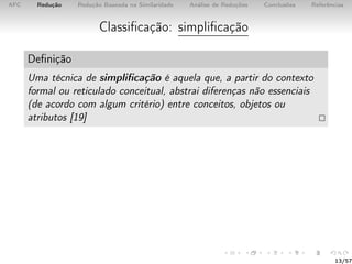 AFC Redução Redução Baseada na Similaridade Análise de Reduções Conclusões Referências
Classiﬁcação: simpliﬁcação
Deﬁnição
Uma técnica de simpliﬁcação é aquela que, a partir do contexto
formal ou reticulado conceitual, abstrai diferenças não essenciais
(de acordo com algum critério) entre conceitos, objetos ou
atributos [19]
13/57
 