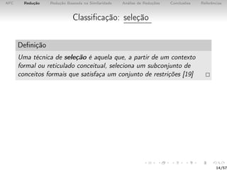 AFC Redução Redução Baseada na Similaridade Análise de Reduções Conclusões Referências
Classiﬁcação: seleção
Deﬁnição
Uma técnica de seleção é aquela que, a partir de um contexto
formal ou reticulado conceitual, seleciona um subconjunto de
conceitos formais que satisfaça um conjunto de restrições [19]
14/57
 