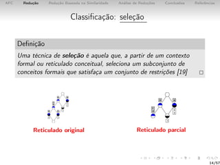 AFC Redução Redução Baseada na Similaridade Análise de Reduções Conclusões Referências
Classiﬁcação: seleção
Deﬁnição
Uma técnica de seleção é aquela que, a partir de um contexto
formal ou reticulado conceitual, seleciona um subconjunto de
conceitos formais que satisfaça um conjunto de restrições [19]
Reticulado original Reticulado parcial
14/57
 