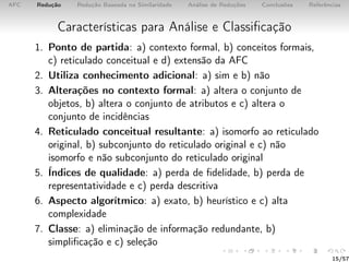AFC Redução Redução Baseada na Similaridade Análise de Reduções Conclusões Referências
Características para Análise e Classiﬁcação
1. Ponto de partida: a) contexto formal, b) conceitos formais,
c) reticulado conceitual e d) extensão da AFC
2. Utiliza conhecimento adicional: a) sim e b) não
3. Alterações no contexto formal: a) altera o conjunto de
objetos, b) altera o conjunto de atributos e c) altera o
conjunto de incidências
4. Reticulado conceitual resultante: a) isomorfo ao reticulado
original, b) subconjunto do reticulado original e c) não
isomorfo e não subconjunto do reticulado original
5. Índices de qualidade: a) perda de ﬁdelidade, b) perda de
representatividade e c) perda descritiva
6. Aspecto algorítmico: a) exato, b) heurístico e c) alta
complexidade
7. Classe: a) eliminação de informação redundante, b)
simpliﬁcação e c) seleção
15/57
 