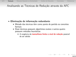AFC Redução Redução Baseada na Similaridade Análise de Reduções Conclusões Referências
Analisando as Técnicas de Redução através da AFC
• Eliminação de informação redundante
• Metade das técnicas têm como ponto de partida os conceitos
formais
• Doze técnicas possuem algoritmos exatos e outros quatro
possuem métodos heurísticos
• A exigência do isomorﬁsmo limita o nível de redução possível
de ser obtido
19/57
 