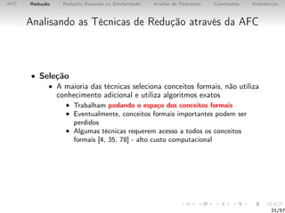AFC Redução Redução Baseada na Similaridade Análise de Reduções Conclusões Referências
Analisando as Técnicas de Redução através da AFC
• Seleção
• A maioria das técnicas seleciona conceitos formais, não utiliza
conhecimento adicional e utiliza algoritmos exatos
• Trabalham podando o espaço dos conceitos formais
• Eventualmente, conceitos formais importantes podem ser
perdidos
• Algumas técnicas requerem acesso a todos os conceitos
formais [4, 35, 78] - alto custo computacional
21/57
 