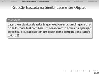 AFC Redução Redução Baseada na Similaridade Análise de Reduções Conclusões Referências
Redução Baseada na Similaridade entre Objetos
Motivação
Lacuna em técnicas de redução que, efetivamente, simpliﬁquem o re-
ticulado conceitual com base em conhecimento acerca da aplicação
especíﬁca, e que apresentem um desempenho computacional satisfa-
tório [19]
23/57
 
