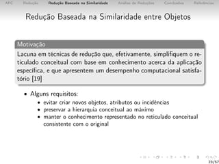 AFC Redução Redução Baseada na Similaridade Análise de Reduções Conclusões Referências
Redução Baseada na Similaridade entre Objetos
Motivação
Lacuna em técnicas de redução que, efetivamente, simpliﬁquem o re-
ticulado conceitual com base em conhecimento acerca da aplicação
especíﬁca, e que apresentem um desempenho computacional satisfa-
tório [19]
• Alguns requisitos:
• evitar criar novos objetos, atributos ou incidências
• preservar a hierarquia conceitual ao máximo
• manter o conhecimento representado no reticulado conceitual
consistente com o original
23/57
 