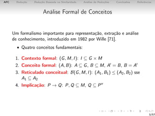 AFC Redução Redução Baseada na Similaridade Análise de Reduções Conclusões Referências
Análise Formal de Conceitos
Um formalismo importante para representação, extração e análise
de conhecimento, introduzido em 1982 por Wille [71].
• Quatro conceitos fundamentais:
1. Contexto formal: (G, M, I): I ⊆ G × M
2. Conceito formal: (A, B): A ⊆ G, B ⊆ M, A = B, B = A
3. Reticulado conceitual: B(G, M, I): (A1, B1) ≤ (A2, B2) sse
A1 ⊆ A2
4. Implicação: P → Q: P, Q ⊆ M, Q ⊆ P
3/57
 