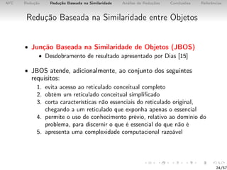 AFC Redução Redução Baseada na Similaridade Análise de Reduções Conclusões Referências
Redução Baseada na Similaridade entre Objetos
• Junção Baseada na Similaridade de Objetos (JBOS)
• Desdobramento de resultado apresentado por Dias [15]
• JBOS atende, adicionalmente, ao conjunto dos seguintes
requisitos:
1. evita acesso ao reticulado conceitual completo
2. obtém um reticulado conceitual simpliﬁcado
3. corta características não essenciais do reticulado original,
chegando a um reticulado que exponha apenas o essencial
4. permite o uso de conhecimento prévio, relativo ao domínio do
problema, para discernir o que é essencial do que não é
5. apresenta uma complexidade computacional razoável
24/57
 