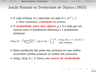 AFC Redução Redução Baseada na Similaridade Análise de Reduções Conclusões Referências
Junção Baseada na Similaridade de Objetos (JBOS)
• A cada atributo m é associado um peso 0 ≤ wm ≤ 1
• Deve representar a relevância do atributo
• A similaridade entre dois objetos g e h é dada por um
número entre 0 (totalmente distintos) e 1 (totalmente
similares):
sim(g, h) = m∈M µ(g,h,m)
m∈M wm ; µ(g, h, m) =
wm, se (g, m) ∈ I ↔ (h, m) ∈ I
0, caso contrário.
• Soma ponderada dos pesos dos atributos em que ambos
concordem (ambos possuam ou ambos não possuam)
• sim(g, h)∀g, h ∈ G forma uma matriz de similaridade
25/57
 