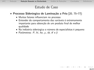 AFC Redução Redução Baseada na Similaridade Análise de Reduções Conclusões Referências
Estudo de Caso
• Processo Siderúrgico de Laminação a Frio [20, 75–77]:
• Muitos fatores inﬂuenciam no processo
• Entender do comportamento das variáveis é extremamente
importante para obtenção de um produto ﬁnal de melhor
qualidade
• Na indústria siderúrgica o número de especialistas é pequeno
• Parâmetros: P, hi, ho, µ, tb, tf e ¯y
28/57
 