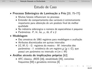 AFC Redução Redução Baseada na Similaridade Análise de Reduções Conclusões Referências
Estudo de Caso
• Processo Siderúrgico de Laminação a Frio [20, 75–77]:
• Muitos fatores inﬂuenciam no processo
• Entender do comportamento das variáveis é extremamente
importante para obtenção de um produto ﬁnal de melhor
qualidade
• Na indústria siderúrgica o número de especialistas é pequeno
• Parâmetros: P, hi, ho, µ, tb, tf e ¯y
• Modelagem
• Dez amostras de 1961 registros para modelagem e avaliação
• Atributos discretizados em quinze intervalos
• (G, M, I) - G: registros da mostra - M: intervalos dos
parâmetros - I: existência de um registro g (g ∈ G), que
possui um parâmetro no intervalo m (m ∈ M)
• Análise através de implicações próprias [62]
• AFC clássica, JBOS [16], estabilidade [35], conceitos
frequentes [59] e geradores mínimos [4]
28/57
 
