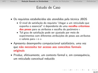 AFC Redução Redução Baseada na Similaridade Análise de Reduções Conclusões Referências
Estudo de Caso
• Os requisitos estabelecidos são atendidos pela técnica JBOS
• O nível de satisfação do requisito “chegar a um reticulado que
exponha o essencial” é dependente de uma escolha criteriosa
dos pesos para os atributos e escolha do parâmetro
• Tal grau de satisfação pode ser ajustado por meio de
experimentos com diferentes atribuições de pesos aos atributos
e valores para e α
• Apresenta desempenho computacional satisfatório, uma vez
que não necessita ter acesso aos conceitos formais
originais
• Produz, efetivamente, um contexto formal e, em consequência,
um reticulado conceitual reduzido
34/57
 