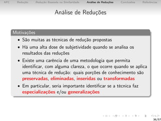 AFC Redução Redução Baseada na Similaridade Análise de Reduções Conclusões Referências
Análise de Reduções
Motivações
• São muitas as técnicas de redução propostas
• Há uma alta dose de subjetividade quando se analisa os
resultados das reduções
• Existe uma carência de uma metodologia que permita
identiﬁcar, com alguma clareza, o que ocorre quando se aplica
uma técnica de redução: quais porções de conhecimento são
preservadas, eliminadas, inseridas ou transformadas
• Em particular, seria importante identiﬁcar se a técnica faz
especializações e/ou generalizações
36/57
 