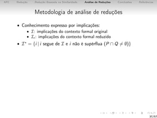 AFC Redução Redução Baseada na Similaridade Análise de Reduções Conclusões Referências
Metodologia de análise de reduções
• Conhecimento expresso por implicações:
• I: implicações do contexto formal original
• Ir : implicações do contexto formal reduzido
• I∗ = {i | i segue de I e i não é supérﬂua (P ∩ Q = ∅)}
37/57
 