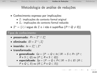 AFC Redução Redução Baseada na Similaridade Análise de Reduções Conclusões Referências
Metodologia de análise de reduções
• Conhecimento expresso por implicações:
• I: implicações do contexto formal original
• Ir : implicações do contexto formal reduzido
• I∗ = {i | i segue de I e i não é supérﬂua (P ∩ Q = ∅)}
Tipos de conhecimento:
• preservado: Pr = I∗ ∩ I∗
r
• eliminado: El = I∗  I∗
r
• inserido: In = I∗
r  I∗
• transformado:
• generalizado: Ge = {P → Q ∈ In | ∃R → S ∈ Pr: (P ⊂
R e S ⊆ Q) ou (P ⊆ R e S ⊂ Q)}
• especializado: Sp = {P → Q ∈ Pr | ∃R → S ∈ El: (R ⊂
P e Q ⊆ S) ou (R ⊆ P e Q ⊂ S)}
37/57
 