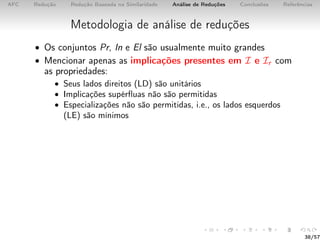 AFC Redução Redução Baseada na Similaridade Análise de Reduções Conclusões Referências
Metodologia de análise de reduções
• Os conjuntos Pr, In e El são usualmente muito grandes
• Mencionar apenas as implicações presentes em I e Ir com
as propriedades:
• Seus lados direitos (LD) são unitários
• Implicações supérﬂuas não são permitidas
• Especializações não são permitidas, i.e., os lados esquerdos
(LE) são mínimos
38/57
 