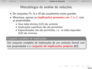 AFC Redução Redução Baseada na Similaridade Análise de Reduções Conclusões Referências
Metodologia de análise de reduções
• Os conjuntos Pr, In e El são usualmente muito grandes
• Mencionar apenas as implicações presentes em I e Ir com
as propriedades:
• Seus lados direitos (LD) são unitários
• Implicações supérﬂuas não são permitidas
• Especializações não são permitidas, i.e., os lados esquerdos
(LE) são mínimos
Conjunto completo de implicações
Um conjunto completo de implicações de um contexto formal com
tais propriedades é o conjunto de implicações próprias [62]
38/57
 