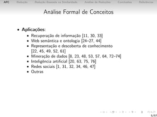 AFC Redução Redução Baseada na Similaridade Análise de Reduções Conclusões Referências
Análise Formal de Conceitos
• Aplicações:
• Recuperação de informação [11, 30, 33]
• Web semântica e ontologia [24–27, 44]
• Representação e descoberta de conhecimento
[22, 45, 49, 52, 61]
• Mineração de dados [8, 23, 48, 53, 57, 64, 72–74]
• Inteligência artiﬁcial [20, 63, 75, 76]
• Redes sociais [1, 31, 32, 34, 46, 47]
• Outras
5/57
 