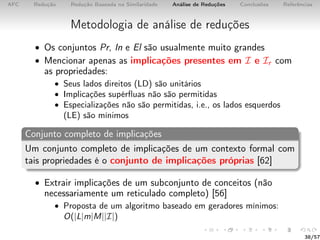 AFC Redução Redução Baseada na Similaridade Análise de Reduções Conclusões Referências
Metodologia de análise de reduções
• Os conjuntos Pr, In e El são usualmente muito grandes
• Mencionar apenas as implicações presentes em I e Ir com
as propriedades:
• Seus lados direitos (LD) são unitários
• Implicações supérﬂuas não são permitidas
• Especializações não são permitidas, i.e., os lados esquerdos
(LE) são mínimos
Conjunto completo de implicações
Um conjunto completo de implicações de um contexto formal com
tais propriedades é o conjunto de implicações próprias [62]
• Extrair implicações de um subconjunto de conceitos (não
necessariamente um reticulado completo) [56]
• Proposta de um algoritmo baseado em geradores mínimos:
O(|L|m|M||I|)
38/57
 