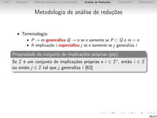 AFC Redução Redução Baseada na Similaridade Análise de Reduções Conclusões Referências
Metodologia de análise de reduções
• Terminologia:
• P → m generaliza Q → n se e somente se P ⊂ Q e m = n
• A implicação i especializa j se e somente se j generaliza i
Propriedade do conjunto de implicações próprias (pip)
Se I é um conjunto de implicações próprias e i ∈ I∗, então i ∈ I
ou existe j ∈ I tal que j generaliza i [62]
39/57
 
