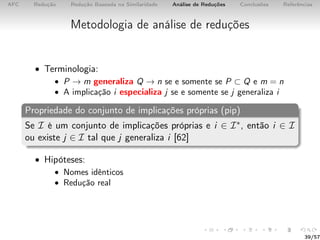 AFC Redução Redução Baseada na Similaridade Análise de Reduções Conclusões Referências
Metodologia de análise de reduções
• Terminologia:
• P → m generaliza Q → n se e somente se P ⊂ Q e m = n
• A implicação i especializa j se e somente se j generaliza i
Propriedade do conjunto de implicações próprias (pip)
Se I é um conjunto de implicações próprias e i ∈ I∗, então i ∈ I
ou existe j ∈ I tal que j generaliza i [62]
• Hipóteses:
• Nomes idênticos
• Redução real
39/57
 