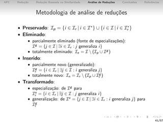 AFC Redução Redução Baseada na Similaridade Análise de Reduções Conclusões Referências
Metodologia de análise de reduções
• Preservado: Ip = {i ∈ Ir | i ∈ I∗} ∪ {i ∈ I | i ∈ I∗
r }
• Eliminado:
• parcialmente eliminado (fonte de especializações):
Ig
= {j ∈ I | ∃i ∈ Ir : j generaliza i}
• totalmente eliminado: Ie = I  (Ip ∪ Ig
)
• Inserido:
• parcialmente novo (generalizado):
Ig
r = {i ∈ Ir | ∃j ∈ I : i generaliza j}
• totalmente novo: In = Ir  (Ip ∪ Ig
r )
• Transformado:
• especialização: de Ig
para
Is
r = {i ∈ Ir | ∃j ∈ I : j generaliza i}
• generalização: de Is
= {j ∈ I | ∃i ∈ Ir : i generaliza j} para
Ig
r
41/57
 
