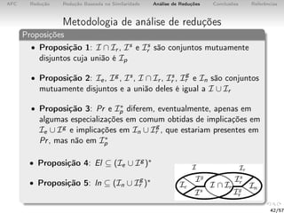 AFC Redução Redução Baseada na Similaridade Análise de Reduções Conclusões Referências
Metodologia de análise de reduções
Proposições
• Proposição 1: I ∩ Ir , Is e Is
r são conjuntos mutuamente
disjuntos cuja união é Ip
• Proposição 2: Ie, Ig , Is, I ∩ Ir , Is
r , Ig
r e In são conjuntos
mutuamente disjuntos e a união deles é igual a I ∪ Ir
• Proposição 3: Pr e I∗
p diferem, eventualmente, apenas em
algumas especializações em comum obtidas de implicações em
Ie ∪ Ig e implicações em In ∪ Ig
r , que estariam presentes em
Pr, mas não em I∗
p
• Proposição 4: El ⊆ (Ie ∪ Ig )∗
• Proposição 5: In ⊆ (In ∪ Ig
r )∗
42/57
 