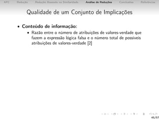 AFC Redução Redução Baseada na Similaridade Análise de Reduções Conclusões Referências
Qualidade de um Conjunto de Implicações
• Conteúdo de informação:
• Razão entre o número de atribuições de valores-verdade que
fazem a expressão lógica falsa e o número total de possíveis
atribuições de valores-verdade [2]
45/57
 