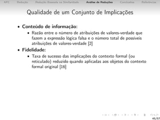AFC Redução Redução Baseada na Similaridade Análise de Reduções Conclusões Referências
Qualidade de um Conjunto de Implicações
• Conteúdo de informação:
• Razão entre o número de atribuições de valores-verdade que
fazem a expressão lógica falsa e o número total de possíveis
atribuições de valores-verdade [2]
• Fidelidade:
• Taxa de sucesso das implicações do contexto formal (ou
reticulado) reduzido quando aplicadas aos objetos do contexto
formal original [16]
45/57
 