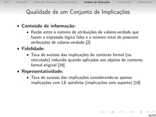AFC Redução Redução Baseada na Similaridade Análise de Reduções Conclusões Referências
Qualidade de um Conjunto de Implicações
• Conteúdo de informação:
• Razão entre o número de atribuições de valores-verdade que
fazem a expressão lógica falsa e o número total de possíveis
atribuições de valores-verdade [2]
• Fidelidade:
• Taxa de sucesso das implicações do contexto formal (ou
reticulado) reduzido quando aplicadas aos objetos do contexto
formal original [16]
• Representatividade:
• Taxa de sucesso das implicações considerando-se apenas
implicações com LE satisfeito (implicações com suporte) [19]
45/57
 