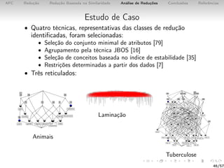 AFC Redução Redução Baseada na Similaridade Análise de Reduções Conclusões Referências
Estudo de Caso
• Quatro técnicas, representativas das classes de redução
identiﬁcadas, foram selecionadas:
• Seleção do conjunto minimal de atributos [79]
• Agrupamento pela técnica JBOS [16]
• Seleção de conceitos baseada no índice de estabilidade [35]
• Restrições determinadas a partir dos dados [7]
• Três reticulados:
Animais
Laminação
Tuberculose
46/57
 
