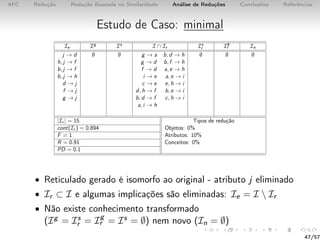 AFC Redução Redução Baseada na Similaridade Análise de Reduções Conclusões Referências
Estudo de Caso: minimal
Ie Ig Is I ∩ Ir Is
r Ig
r In
j → d ∅ ∅ g → a b, d → h ∅ ∅ ∅
h, j → f g → d b, f → h
b, j → f f → d a, e → h
b, j → h i → e a, e → i
d → j c → e e, h → i
f → j d, h → f b, e → i
g → j b, d → f c, h → i
a, i → h
|Ir | = 15 Tipos de redução
cont(Ir ) = 0.894 Objetos: 0%
F = 1 Atributos: 10%
R = 0.91 Conceitos: 0%
PD = 0.1
• Reticulado gerado é isomorfo ao original - atributo j eliminado
• Ir ⊂ I e algumas implicações são eliminadas: Ie = I  Ir
• Não existe conhecimento transformado
(Ig = Is
r = Ig
r = Is = ∅) nem novo (In = ∅)
47/57
 